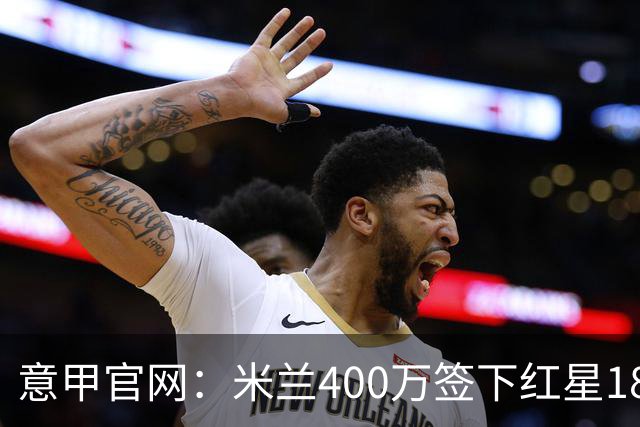 意甲官网：米兰400万签下红星18岁中锋拉泽蒂奇